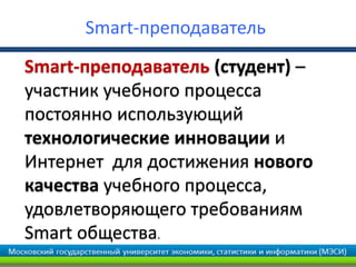 Smart-преподаватель
Smart-преподаватель (студент) –
участник учебного процесса
постоянно использующий
технологические инновации и
Интернет для достижения нового
качества учебного процесса,
удовлетворяющего требованиям
Smart общества.
 