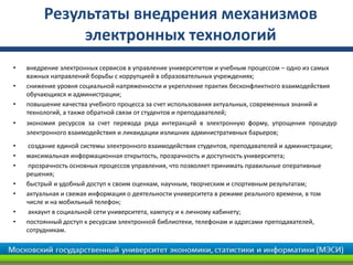 Результаты внедрения механизмов
электронных технологий
• внедрение электронных сервисов в управление университетом и учебным процессом – одно из самых
важных направлений борьбы с коррупцией в образовательных учреждениях;
• снижение уровня социальной напряженности и укрепление практик бесконфликтного взаимодействия
обучающихся и администрации;
• повышение качества учебного процесса за счет использования актуальных, современных знаний и
технологий, а также обратной связи от студентов и преподавателей;
• экономия ресурсов за счет перевода ряда интеракций в электронную форму, упрощения процедур
электронного взаимодействия и ликвидации излишних административных барьеров;
• создание единой системы электронного взаимодействия студентов, преподавателей и администрации;
• максимальная информационная открытость, прозрачность и доступность университета;
• прозрачность основных процессов управления, что позволяет принимать правильные оперативные
решения;
• быстрый и удобный доступ к своим оценкам, научным, творческим и спортивным результатам;
• актуальная и свежая информация о деятельности университета в режиме реального времени, в том
числе и на мобильный телефон;
• аккаунт в социальной сети университета, кампусу и к личному кабинету;
• постоянный доступ к ресурсам электронной библиотеки, телефонам и адресами преподавателей,
сотрудникам.
 
