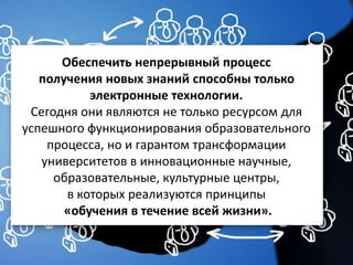 Обеспечить непрерывный процесс
получения новых знаний способны только
электронные технологии.
Сегодня они являются не только ресурсом для
успешного функционирования образовательного
процесса, но и гарантом трансформации
университетов в инновационные научные,
образовательные, культурные центры,
в которых реализуются принципы
«обучения в течение всей жизни».
 