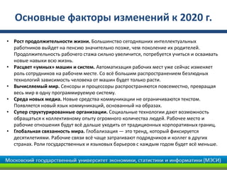 Основные факторы изменений к 2020 г.
• Рост продолжительности жизни. Большинство сегодняшних интеллектуальных
работников выйдет на пенсию значительно позже, чем поколение их родителей.
Продолжительность рабочего стажа сильно увеличится, потребуется учиться и осваивать
новые навыки всю жизнь.
• Расцвет «умных» машин и систем. Автоматизация рабочих мест уже сейчас изменяет
роль сотрудников на рабочем месте. Со всё большим распространением безлюдных
технологий зависимость человека от машин будет только расти.
• Вычисляемый мир. Сенсоры и процессоры распространяются повсеместно, превращая
весь мир в одну программируемую систему.
• Среда новых медиа. Новые средства коммуникации не ограничиваются текстом.
Появляется новый язык коммуникаций, основанный на образах.
• Супер структурированные организации. Социальные технологии дают возможность
обращаться к коллективному опыту огромного количества людей. Рабочее место и
рабочие отношения будут всё дальше уходить от традиционных корпоративных границ.
• Глобальная связанность мира. Глобализация — это тренд, который фиксируется
десятилетиями. Рабочие связи всё чаще затрагивают подрядчиков и коллег в других
странах. Роли государственных и языковых барьеров с каждым годом будет всё меньше.
 