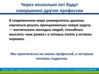 Через несколько лет будут
совершенно другие профессии
В современном мире университеты должны
научиться решать принципиально новую задачу
— воспитывать молодых людей, способных
мыслить «вне рамок» и готовых стоять у истоков
перемен.
Мы практически не знаем профессий, к которым
готовим студентов.
 