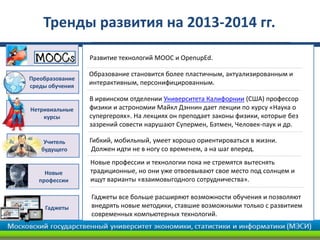 Учитель
будущего
В ирвинском отделении Университета Калифорнии (США) профессор
физики и астрономии Майкл Дэннин дает лекции по курсу «Наука о
супергероях». На лекциях он преподает законы физики, которые без
зазрений совести нарушают Супермен, Бэтмен, Человек-паук и др.
Новые профессии и технологии пока не стремятся вытеснять
традиционные, но они уже отвоевывают свое место под солнцем и
ищут варианты «взаимовыгодного сотрудничества».
Развитие технологий МООС и OpenupEd.
Гибкий, мобильный, умеет хорошо ориентироваться в жизни.
Должен идти не в ногу со временем, а на шаг вперед.
Образование становится более пластичным, актуализированным и
интерактивным, персонифицированным.
Нетривиальные
курсы
Новые
профессии
Преобразование
среды обучения
Тренды развития на 2013-2014 гг.
Гаджеты
Гаджеты все больше расширяют возможности обучения и позволяют
внедрять новые методики, ставшие возможными только с развитием
современных компьютерных технологий.
 