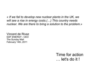 « If we fail to develop new nuclear plants in the UK, we
will see a rise in energy costs.(…) This country needs
nuclear. We are there to bring a solution to the problem.»


Vincent de Rivaz
EDF ENERGY - CEO
The Sunday Mail
February 14th, 2011




                                     Time for action
                                     … let's do it !
 