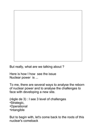 But really, what are we talking about ?

Here is how I how see the issue
Nuclear power is ...

To me, there are several ways to analyse the reborn
of nuclear power and to analyse the challenges to
face with developing a new site.

(règle de 3) : I see 3 level of challenges
•Strategic,
•Operational
•intangible

But to begin with, let's come back to the roots of this
nuclear's comeback
 