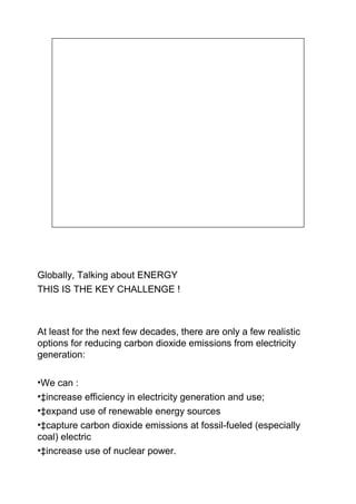 Globally, Talking about ENERGY
THIS IS THE KEY CHALLENGE !



At least for the next few decades, there are only a few realistic
options for reducing carbon dioxide emissions from electricity
generation:

•We can :
•‡increase efficiency in electricity generation and use;
•‡expand use of renewable energy sources
•‡capture carbon dioxide emissions at fossil-fueled (especially
coal) electric
•‡increase use of nuclear power.
 