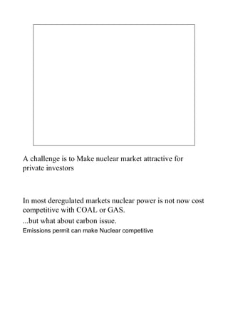 A challenge is to Make nuclear market attractive for
private investors



In most deregulated markets nuclear power is not now cost
competitive with COAL or GAS.
...but what about carbon issue.
Emissions permit can make Nuclear competitive
 