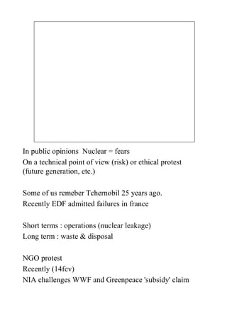 In public opinions Nuclear = fears
On a technical point of view (risk) or ethical protest
(future generation, etc.)

Some of us remeber Tchernobil 25 years ago.
Recently EDF admitted failures in france

Short terms : operations (nuclear leakage)
Long term : waste & disposal

NGO protest
Recently (14fev)
NIA challenges WWF and Greenpeace 'subsidy' claim
 