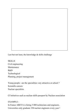 Last but not least, the knowledge & skills challenge

SKILLS
Civil engineering
Maintenance
R&D
Technological
Planning, project management

Young people : are the specialities very attractive at school ?
Scientific careers
Nuclear specialists

Cf initiatives such as nuclear skills passport by Nuclear association

EXAMPLE :
In France AREVA is hiring 5 000 technicians and engineers.
Universities only graduate 350 nuclear engineers every year !
 
