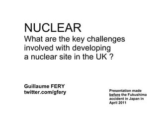 NUCLEAR
What are the key challenges
involved with developing
a nuclear site in the UK ?


Guillaume FERY
                      Presentation made
twitter.com/gfery     before the Fukushima
                      accident in Japan in
                      April 2011
 