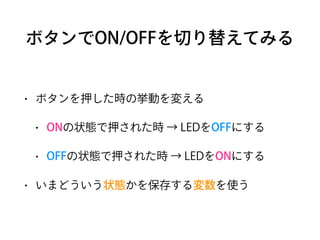 ボタンでON/OFFを切り替えてみる
• ボタンを押した時の挙動を変える
• ONの状態で押された時 → LEDをOFFにする
• OFFの状態で押された時 → LEDをONにする
• いまどういう状態かを保存する変数を使う
 