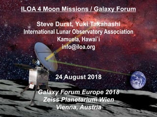 ILOA 4 Moon Missions / Galaxy Forum
Steve Durst, Yuki Takahashi
International Lunar Observatory Association
Kamuela, Hawai`i
info@iloa.org
24 August 2018
Galaxy Forum Europe 2018
Zeiss Planetarium Wien
Vienna, Austria
 