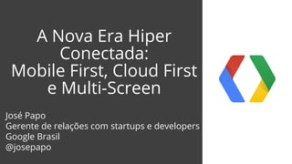 A Nova Era Hiper 
Conectada: 
Mobile First, Cloud First 
e Multi-Screen 
José Papo 
Gerente de relações com startups e developers 
Google Brasil 
@josepapo 
 