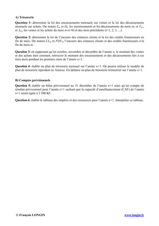© François LONGIN www.longin.fr
A) Trésorerie
Question 1: déterminer la loi des encaissements mensuels sur ventes et la loi des décaissements
mensuels sur achats. On notera Em et Dm les encaissements et les décaissements du mois m, et Vm-t
et Am-t les ventes et les achats du mois m (t=0) et des mois précédents (t=1, 2, 3, ...).
Question 2: déterminer la loi de l’encours des créances clients et la loi des crédits fournisseurs en
fin de mois. On notera CLm et FOUm l’encours des créances clients et des crédits fournisseurs à la
fin du mois m.
Question 3: en supposant qu’en octobre, novembre et décembre de l’année n, le montant des ventes
et des achats était constant, retrouver le montant des encaissements et des décaissements liés à ces
trois mois pendant les premiers mois de l’année n+1.
Question 4: établir un plan de trésorerie mensuel sur l’année n+1. On pourra utiliser le modèle de
plan de trésorerie reproduit en Annexe. En déduire un plan de trésorerie trimestriel sur l’année n+1.
B) Comptes prévisionnels
Question 5: établir un bilan prévisionnel au 31 décembre de l’année n+1 ainsi qu’un compte de
résultat prévisionnel pour l’année n+1 sachant que la capacité d’autofinancement (CAF) de l’année
n+1 serait égale à 2 500 K€.
Question 6: établir le tableau des emplois et des ressources pour l’année n+1. Interpréter ce tableau.
 