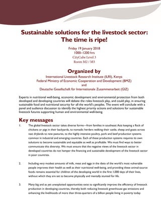 Sustainable solutions for the livestock sector:
The time is ripe!
Friday 19 January 2018
1000–1200 hrs
CityCube Level 3
Room M2 / M3
Organized by
International Livestock Research Institute (ILRI), Kenya
Federal Ministry of Economic Cooperation and Development (BMZ)
and
Deutsche Gesellschaft für Internationale Zusammenarbeit (GIZ)
Experts in nutritional well-being, economic development and environmental protection from both
developed and developing countries will debate the roles livestock play, and could play, in ensuring
sustainable food and nutritional security for all the world’s peoples. The event will conclude with a
panel and audience discussion to identify the highest priority actions and solutions for sustainable
livestock futures supporting human and environmental well-being.
Key messages
1. The global livestock sector takes diverse forms—from families in southeast Asia keeping a flock of
chickens or pigs in their backyards, to nomadic herders walking their cattle, sheep and goats across
vast drylands to new pastures, to the highly intensive poultry, pork and beef production systems
common in industrial and emerging countries. Each of these production systems requires its own
solutions to become sustainable and equitable as well as profitable. We must find ways to better
communicate this diversity. We must ensure that the negative views of the livestock sector in
developed countries do not hamper the financing and sustainable development of the livestock sector
in poor countries.
2. Including very modest amounts of milk, meat and eggs in the diets of the world’s most vulnerable
people improves their health as well as their nutritional well-being, and providing these animal-source
foods remains essential for children of the developing world in the first 1,000 days of their lives,
without which they are set to become physically and mentally stunted for life.
3. Many big and as yet unexploited opportunities exist to significantly improve the efficiency of livestock
production in developing countries, thereby both reducing livestock greenhouse gas emissions and
enhancing the livelihoods of more than three-quarters of a billion people living in poverty today.
 