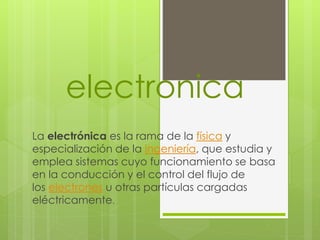 electronica
La electrónica es la rama de la física y
especialización de la ingeniería, que estudia y
emplea sistemas cuyo funcionamiento se basa
en la conducción y el control del flujo de
los electrones u otras partículas cargadas
eléctricamente.
 