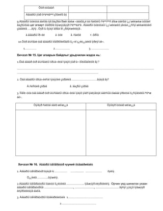 Õóð òóíàäàñ

       Àãààðûí ÿìàð õºäºëãººí çîíõèëîõ âý

9.Àãààðûí öóëóóä áàéíãà íýã ãàçðàà îðøèí áàéæ ÷àäàõã¿é áà ñàëõèíû íºëººíººñ áîëæ áàéíãà í¿¿í øèëæèæ òóõàéí
ãàçðûíõàà цаг агаарт òîäîðõîé õýìæýýãýýð íºëººëäºã . Àãààðûí öóëóóäûí í¿¿í øèëæèõ ÿâöàä ¿¿ññýí øèëæèëòèéí
çààãèéã …..ãýíý . Òýð íü õýäýí àðâàí êì ¿ðãýëæèëäýã .

       à.àãààðûí îð÷èë         á öóë        â. ñàëõè          г. ôðîíò

10.Óóð àìüñãàë öàã àãààðûí òîäîðõîéëîãäîõ õ¿÷èí ç¿éë¿¿äèéã íýðëýí áè÷.

     1……………                  2……………….                         3. ………………….

Хичээл № 15. Цаг агаарын байдлыг урьдчилан мэдэх нь:

1.Öàã àãààð óóð àìüñãàëûí óðüä÷èëàí ìýäýõ ÿìàð à÷ õîëáîãäîëòîé âý ?

……………………………………………………………………………………………………………………………………………………………
……………………………………………………………………………………………

2. Öàã àãààðûí óðüä÷èëñàí ìýäýýíèé çóðãèéã ……………………………ãýäýã âý?

        À.ñèíîïòèê çóðàã                    â. ãàçðûí çóðàã

3. Ìîíãîë÷óóä öàã àãààð óóð àìüñãàëûí óðüä÷èëàí ìýäýõ ÿìàð ìýäëýãòýé áàéñíûã óíøààä ÿðèëöàí õ¿ñíýãòèéã íºõºæ
áè÷.

             Òýíãýð ñàéõàí áàéõ øèíæ¿¿ä                                  Òýíãýð ìóóäàõ øèíæ¿¿ä




Хичээл № 16. Àãààðûí òåìïåðàòóð түүний õóâаàðиëàëò

1. Àãààðûí òåìïåðàòóð ãýäýã íü …………….       ……........... …………………        õýëíý.

        Ò¿¿íèéã …………..õýìæèíý.

2.Àãààðûí òåìïåðàòóðûí õàëóóí õ¿éòíèéã ………………….. íýãæýýð èëýðõèéëíý. Орчин үед шинжлэх ухаан
àãààðûí òåìïåðàòóðûã ……………………………….., ……………………., ………………………… ãýñýí 3 ÿíçûí íýãæýýð
èëýðõèéëäýã áàéíà.

3. Àãààðûí òåìïåðàòóðûí õóâèàðëàëòàíä 1………………………………………

                                   2………………………………………
 