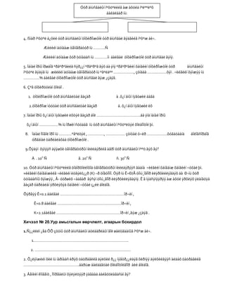 Óóð àìüñãàëûí íºõöºëèéã àæ àõóéä íºëººëºõ
                                                 áàéäëààð íü:




4. ßìàð íºõöºë á¿õèé óóð àìüñãàëûí òîõèðîìæòîé óóð àìüñãàë ãýäãèéã íºõºæ áè÷.

            Æèëèéí äóíäàæ òåìïåðàòóð íü ………..Ñ

            Æèëèéí äóíäàæ õóð òóíàäàñ íü …………ìì áàéâàë òîõèðîìæòîé óóð àìüñãàë ãýíý.

5. Ìàíàé îðíû îðøäîã ºðãºðºãèéã ñýð¿¿í ºðãºðºã ãýõ áà ýíý ºðãºðºãèéí õàìãèéí òîõèðîìæòîé óóð àìüñãàëûí
íºõöºë ãýäýã íü æèëèéí äóíäàæ òåìïåðàòóð íü ºâºëäºº ………………., çóíäàà ………………õýì . ÷èéãèéí õýìæýý íü
……………% áàéâàë òîõèðîìæòîé óóð àìüñãàë ãýæ ¿çäýã.

6. Çºâ òîõèðóóëàí õîëáî .

  1. òîõèðîìæòîé óóð àìüñãàëòàé ãàçàð                  à .õ¿í àìûí íÿãòøèë áàãà

   2.òîõèðîìæ ìóóòàé óóð àìüñãàëòàé ãàçàð               á. õ¿í àìûí íÿãòøèë èõ

7. Ìàíàé îðíû õ¿í àìûí íÿãòøèë èõòýé ãàçàð áîë …………………………………..áà ýíä ìàíàé îðíû

 õ¿í àìûí ………………% íü îðøèí ñóóäàã íü óóð àìüñãàëûí íºõöºëòýé õîëáîîòîé þì.

 8. Ìàíàé Ìîíãîë îðîí íü …………ºâºëòýé , ……………, ……………… çóíòàé ó÷èð ……………….õóãàöààíä               áîëîâñîðäîã
    óðãàìàë òàðèàëàõàä òîõèðîìæòîé .

 9.Õýäýí õýìýýñ äýýøõè òåìïåðàòóðûí íèéëáýðèéã àãðî óóð àìüñãàëûí íººö ãýõ âý?

     À . 100 Ñ                  â. 200 Ñ               ñ. 300 Ñ

10. Óóð àìüñãàëûí íºõöºëèéã òîäîðõîéëîõîä òåìïåðàòóðûí íèéëáýðýýñ ãàäíà ÷èéãèéí õàíãàìæ õàìãèéí ÷óõàë þì.
×èéãèéí õàíãàìæèéã ÷èéãèéí èòãýëö¿¿ð (K) –ð òîãòîîíî. Òýð íü Ê=Ð/Å òîìú¸îãîîð èëýðõèéëýãäýõ áà Ð-íü õóð
òóíàäàñíû õýìæýý , Å- óóðøèõ ÷àäâàð ãýñýí òîìú¸ãîîð èëýðõèéëýãäýíý. Ê ã ìýäñýíýýðýý àæ àõóé ýðõëýõ ÿëàíãóÿà
ãàçàð òàðèàëàí ýðõëýõýä õàìãèéí ÷óõàë ç¿éë áîëäîã.

Õýðâýý Ê=0.1 áàéâàë ……………………………………………………îð÷èí ,

      Ê=0.8 áàéâàë ……………………………………………………îð÷èí ,

      K=2.1áàéâàë ……………………………………………………îð÷èí ,ãýæ ¿çäýã .

Хичээл № 20.Уур амьсгалын өөрчлөлт, агаарын бохирдол

1.Ñ¿¿ëèéí ¿åä ÕÕ çóóíû óóð àìüñãàëûí äóëààðëàûí ãîë øàëòãààíûã íºõºæ áè÷.

     1……………………………………………………………………………..

    2. ………………………………………………………………………………

2. Õ¿ëýìæèéí õèé íü íàðíààñ èðýõ öàöðàãèéã äýëõèé ð¿¿ íýâòð¿¿ëäýã õèðíýý äýëõèéãýýñ àëäàõ öàöðàãèéã
…………………………………………….áàðüæ áàéäàãòàé õîëáîîòîéãîîð áèé áîëäîã.

3. Âåíèéí êîíâåíö , Ìîíðåàëûí õýëýëöýýð ÿàãààä áàéãóóëàãäñàí âý?
 