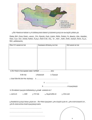5.Ãîë ìºðäèéã àé ñàâòàé íü çºâ õàðãàëçóóëàí àíãèëàí õ¿ñíýãòèéã ã¿éöýýí áè÷èæ ãàçðûí çóðàãò çàà.

Õàðàà, Åðºº, Òóóë, Òàìèð , ×óëóóò , Öºõ , Ñýëýíãý , Èäýð , Çàâõàí , Ñîãîîò, Õóðèìò, Ýã , Øèøõýä , Áîãä , Áàéäðàã ,
Òààö , Ò¿éí , Òýñ , Áóëãàí, Õýðëýí , Õ¿íã¿é , Õàëõ ûí ãîë , Óëç , ¯åí÷ , Áîäîí÷ , Áàðõ , Õóðõ , Äýëãýð , Õàíóé , Õ¿í¿é ,
Îðõîí , øàðãàëæóóò,

Õîéä ìºñºí äàëàéí àé ñàâ                     Ãàäàãøàà óðñãàëã¿é àé ñàâ                  Íîìõîí äàëàéí àé ñàâ




 6.Ãîë ìºðäèéí óñàа хурааж авах талбайг ……………………..ãýíý.

                À Аé ñàâ                 á Хàãàëáàð            â. Òýæýýë

7. Ìàíàé Ìîíãîë îðíû ãîë ìºðä èõýíõäýý : à …………………………………………

                                                    á. …………………………………………….

                                                  Â. ……………………………………………..-ð òýæýýãääýã.

8. Ãîë ìөðäèéí òýæýýëä õàìðàãäàõã¿é ç¿éлийг äóãóéëíà óó ?

1. öàñíû óñ         2. Áîðîî       3. Ìºñºí ãîë       4. Ãàçàð äîîðõ óñ         5. Óñíû óóð



9.Äèàãðàììûã ã¿éöýýí õèéæ ä¿ãíýëò áè÷. Ãîë ìºðíèé òýæýýëèéí 40% ã ãàçðûí ã¿íèé óñ , 30% ã õóð òóíàäàñíû óñ ,
30% îð÷èìèéã áóñàä óñààð òýæýýãääýã áàéíà.

……………………………………………………………….

………………………………………………………………….

………………………………………………………………………
                                                                                                о
 