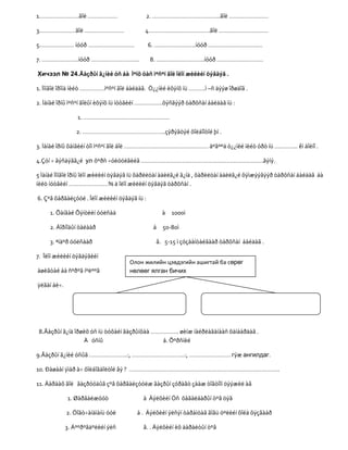1……………………ãîë ………………                       2. …………………………………..ãîë ……………………

3.…………………ãîë ……………………                     4……………………………….ãîë …………………………

5………………… íóóð ……………………….                      6. …………………….íóóð ……………………………

7. ………………….íóóð ………………………..                   8. ………………………..íóóð ……………………….

Хичээл № 24.Ãàçðûí ã¿íèé óñ áà Ìºíõ öàñ ìºñºí ãîë îëîí æèëèéí öýâäýã .

1. Ìîíãîë îðîíä íèéò ……………ìºñºí ãîë áàéäàã. Ò¿¿íèé èõýíõ íü ……….ì –ñ äýýø îðøäîã .

2. Ìàíàé îðíû ìºñºí ãîëûí èõýíõ íü íóòãèéí ……………..õýñãýýð òàðõñàí áàéäàã íü :

                 1. …………………………………………….

                 2. …………………………………………..çýðýãòýé õîëáîîòîé þì .

3. Ìàíàé îðíû õàìãèéí òîì ìºñºí ãîë áîë …………………………………………… áºãººä ò¿¿íèé íèéò óðò íü ………….. êì áîëíî .

4.Çóí ÷ ãýñäýãã¿é ул õºðñ ÷óëóóëãèéã ………………………………………………………………..ãýíý.

5 Ìàíàé Ìîíãîë îðíû îëîí æèëèéí öýâäýã íü õàðèëöàí àäèëã¿é ã¿íä , õàðèëöàí àäèëã¿é õýìæýýãýýð òàðõñàí áàéäàã áà
íèéò íóòãèéí ……………………% ä îëîí æèëèéí öýâäýã òàðõñàí .

6. Çºâ õàðãàëçóóë . Îëîí æèëèéí öýâäýã íü :

     1. Õàíãàé Õýíòèéí óóëñàä                     à 1000ì

     2. Äîðíîäûí òàëààð                        á 50-80ì

     3. ªíäºð óóëñààð                           â. 5-15 ì çóçààíòàéãààð òàðõñàí áàéäàã .

7. Îëîí æèëèéí öýâäýãèéí
                                    Олон жилийн цэвдэгийн ашигтай ба сөрөг
àøèãòàé áà ñºðºã íºëººã             нөлөөг ялган бичих

ÿëãàí áè÷.




 8.Ãàçðûí ã¿íä îðøèõ óñ íü òóõàéí ãàçðûíõàà …………….. øèíæ íàéðëàãàíààñ õàìààðäàã .
                  À óñíû                       á. Õºðñíèé

9.Ãàçðûí ã¿íèé óñûã …………………..:, …………………………..:, ……………………. гýæ ангилдаг.

10. Ðàøààí ÿìàð à÷ õîëáîãäîëòîé âý ? ……………………………………………………………………………….

11. Äàðààõ ãîë ãàçðóóäûã çºâ õàðãàëçóóëæ ãàçðûí çóðàãò çààæ òîãòîîí öýýæèë àâ

             1. Øàðãàëæóóò               à Äýëõèéí Óñ õàãàëáàðûí òºâ öýã

             2. Öîãò÷àíäìàíü óóë       á . Äýëõèéí ýëñýí òàðàìöàã ãîâü öºëèéí õîéä õÿçãààð

             3. Áººðºãäºëèéí ýëñ         â. . Äýëõèéí èõ äàðàëòûí òºâ
 