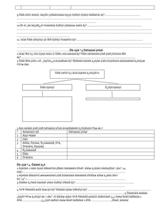 9.Ìîíãîë àíõíû àòëàñ, ãàçðûí çóðàãíóóäàà õýçýý õýðõýí õýâëýí ãàðãàñàí áý?..............................................
……………………………………………………………………………………………………………………………………………………………
…………………………………………………………………………………………..
10.Îð÷èí ¿åä ãàçàðç¿éí ñóäàëãàà õýðõýí ÿâàãäàæ áàéíà âý?........................................................................
……………………………………………………………………………………………………………………………………………………………
……………………………………………………………………………………………………………………………………………………………
……………………………………………………………
11. Ìàíàé Ìîíãîë ýðäýìòýí ýõ îðíîî õýðõýí ñóäàëñàí áý?.......................................................................................
……………………………………………………………………………………………………………………………………………………………
……………………………………………………………………………………………………………………………………………………………
……………………………………………………………Õè÷ýýë ¹ 3 Óãñààòàí ÿñòàí
1.Ìàíàé îðíû õ¿í àìûí õýäýí õóâü íü Ìîíãîë÷óóä áàéäàã âý? Ìîíãîë óãñààòàíä ÿìàð ÿìàð ÿñòíóóä îðîõ
âý?......................................................................................................................................................
2.Ìîíãîë îðîíä ÿìàð 2 òîì ¿íäýñòí¿¿ä àìüäàðäàã âý? Ñõåìèéã õýëíèé á¿ëýãò ÿìàð ÿñòàíãóóä áàãòäàãèéã ã¿éöýýæ
íºõºæ õèé.

                                           Ìîíãîë óëñûí õ¿í àìûã õýëíèé á¿òöýýð íü



                          Ìîíãîë õýëòýí                                                            Ò¿ðýã õýëòýí

                                                                                ----99

                                                                                6+




3.Àëü àéìàãò ÿìàð ÿìàð óãñààòàí ÿñòàí àìüäàðäãèéã õ¿ñíýãòýíä íºõæ áè÷!
¹   Àéìãóóäûí íýð                          Óãñààòàí ÿñòàí
1   Áàÿí-ªëãèé
2 Óâñ
3   Äîðíîä, Õýíòèé, Ñ¿õáààòàð, Òºâ,
    Õºâñãºë, Ñýëýíãý
4 Ñ¿õáààòàð
5 Õîâä
6 Õºâñãºë

Õè÷ýýë ¹ 4. Öàãèéí á¿ñ
1.Äýëõèé 1 öàãò õýäýí ãðàäóñûã ýðãëò õèéäãèéã òîîöëîí áîäîæ ä¿ãíýëò õèéãýýðýé ! 3600 :24
öàã=……………………………………………………………………………………………………………………..
2.Äýëõèé ãðàäóñûí øèëæèëòèéã ÿìàð õóãàöààíä õèéäãèéã òîîöîîëæ áîäîæ ä¿ãíëò õèé !
60/ :150 =…………………………………………………………………………………………………………………
3.Öàãèéí á¿ñèéã õààíààñ ýõëýí õýðõýí òîîëäîã âý? …………………………………………………………….......
……………………………………………………………………………………………………………………………
4.ªäºð ñîëèãäîõ øóíàì ãýæ þó âý? ßàãààä òýãæ íýðëýñýí áý?...................................................................................
……………………………………………………………………………………………………………………………5.Õààëòàíä áàéãàà
¿ãýýð íºõºæ ã¿éöýýí áè÷! 1800 –ûí ãîëäîæ áóþó ºäºð ñîëèãäîõ øóãàìûí áàðóóíààñ ç¿¿í òèéø îãòëîí ãàðàõàä 1
õîíîã……………………, ç¿¿íýýñ áàðóóí òèéø îãòëîí ãàðàõàä 1 õîíîã ………………………/õîæíî, àëäàíà/
 