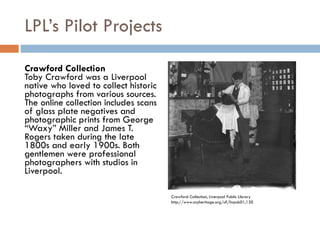 LPL’s Pilot Projects Crawford Collection Toby Crawford was a Liverpool native who loved to collect historic photographs from various sources. The online collection includes scans of glass plate negatives and photographic prints from George “Waxy” Miller and James T. Rogers taken during the late 1800s and early 1900s. Both gentlemen were professional photographers with studios in Liverpool. Crawford Collection, Liverpool Public Library http://www.cnyheritage.org/u?/livpub01,130 