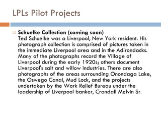 LPLs Pilot Projects Schuelke Collection (coming soon) Ted Schuelke was a Liverpool, New York resident. His photograph collection is comprised of pictures taken in the immediate Liverpool area and in the Adirondacks. Many of the photographs record the Village of Liverpool during the early 1920s; others document Liverpool's salt and willow industries. There are also photographs of the areas surrounding Onondaga Lake, the Oswego Canal, Mud Lock, and the projects undertaken by the Work Relief Bureau under the leadership of Liverpool banker, Crandall Melvin Sr. 
