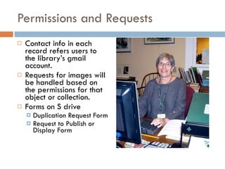 Permissions and Requests Contact info in each record refers users to the library’s gmail account. Requests for images will be handled based on the permissions for that object or collection. Forms on S drive Duplication Request Form Request to Publish or Display Form 