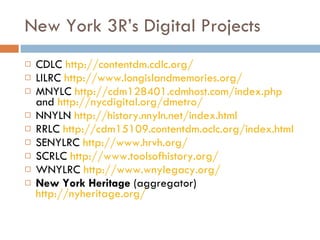 New York 3R’s Digital Projects CDLC  http://contentdm.cdlc.org/ LILRC  http://www.longislandmemories.org/ MNYLC  http://cdm128401.cdmhost.com/index.php  and  http://nycdigital.org/dmetro/ NNYLN  http://history.nnyln.net/index.html RRLC  http://cdm15109.contentdm.oclc.org/index.html SENYLRC  http://www.hrvh.org/ SCRLC  http://www.toolsofhistory.org/   WNYLRC  http://www.wnylegacy.org/   New York Heritage  (aggregator)  http://nyheritage.org/ 