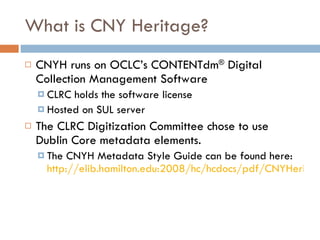 What is CNY Heritage? CNYH runs on OCLC’s CONTENTdm ®  Digital Collection Management Software CLRC holds the software license Hosted on SUL server The CLRC Digitization Committee chose to use Dublin Core metadata elements. The CNYH Metadata Style Guide can be found here:  http://elib.hamilton.edu:2008/hc/hcdocs/pdf/CNYHeritage-Metadata-Style-Guide.pdf   