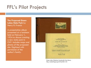FFL’s Pilot Projects The Proposed Green Lakes State Park  by Henry R. Francis A presentation album presented at a luncheon held on February 1, 1924 to discuss creating a new state park in CNY. Includes maps and photos of the proposed site. Digitized with permission of the author’s family. Green Lakes Collection, Fayetteville Free Library http://cnyheritage.org/u?/fayfre01,154 