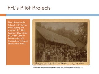 FFL’s Pilot Projects Five photographs taken by Dr. Arthur Rood during the August 22, 1894 Farmer's Day picnic at Green Lake in Fayetteville, NY (present-day Green Lakes State Park). Green Lakes Collection, Fayetteville Free Library, http://cnyheritage.org/u?/fayfre01,181 