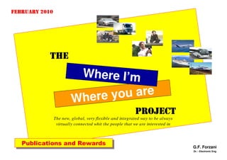 FEBRUARY 2010




            THE
                               Wheﾬre I’m
                                   €ﾬ


                         Where you are
                                                          PROJECT
                The new, global, very flexible and integrated way to be always
                 virtually connected whit the people that we are interested in



   Publications and Rewards
   Publications and Rewards                                                      G.F. Forzani
                                                                                 Dr. - Electronic Eng.
 