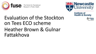 Evaluation of the Stockton
on Tees ECO scheme
Heather Brown & Gulnar
Fattakhova
 