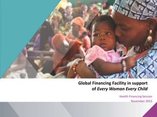 Global Financing Facility in support
of Every Woman Every Child
Health Financing Session
November 2015
 