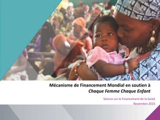 Mécanisme de Financement Mondial en soutien à
Chaque Femme Chaque Enfant
Séance sur le Financement de la Santé
Novembre 2015
 