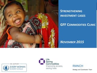 RMNCH
Strategy and Coordination Team
RMNCH
STRENGTHENING
INVESTMENT CASES
GFF COMMODITIES CLINIC
NOVEMBER 2015
 