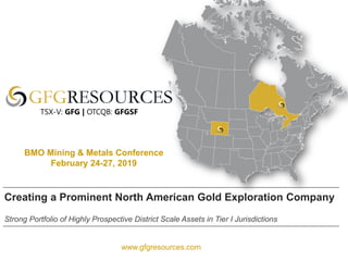 www.gfgresources.com
Creating a Prominent North American Gold Exploration Company
Strong Portfolio of Highly Prospective District Scale Assets in Tier I Jurisdictions
TSX-V: GFG | OTCQB: GFGSF
BMO Mining & Metals Conference
February 24-27, 2019
 