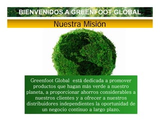 BIENVENIDOS A GREENFOOT GLOBAL
            Nuestra Misión




   Greenfoot Global está dedicada a promover
    productos que h
        d          hagan más verde a nuestro
                            á    d
 planeta, a proporcionar ahorros considerables a
     nuestros clientes y a ofrecer a nuestros
 distribuidores independientes la oportunidad de
        un negocio continuo a largo plazo.
 