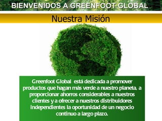 Nuestra Misión Greenfoot Global  está dedicada a promover productos que hagan más verde a nuestro planeta, a proporcionar ahorros considerables a nuestros clientes y a ofrecer a nuestros distribuidores independientes la oportunidad de un negocio continuo a largo plazo. BIENVENIDOS A GREENFOOT GLOBAL  