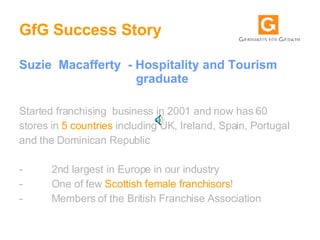 GfG Success Story Suzie  Macafferty  - Hospitality and Tourism    graduate  Started franchising  business in 2001 and now has 60 stores in  5 countries  including UK, Ireland, Spain, Portugal and the Dominican Republic  -          2nd largest in Europe in our industry  -          One of few  Scottish female franchisors !  -          Members of the British Franchise Association  