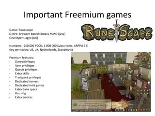 Freemium games Freemium is: Free to Play game or part of a game Extra game elements and features are unlocked by a subscription (fix ARPPU). One-time fees exist, but usually not sustainable. Set fee, easy to project and control, ceiling on ARPPU Prefered for kid games (so far) Well known freemium services are Runescape and Club Penguin 