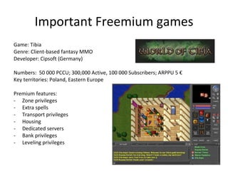 Important Freemium games Game: Dofus Genre: Client Fantasy MMO (Flash/java) Developer: Ankama (France) Numbers:  250 000 PCCU; 500 000 +Active Subscribers, 3M monthly active users; ARPPU 5 € Key territories: France, Spain Premium features: Zone privieges Item privileges No combat cap PVP Pets No cap on crafting Housing 