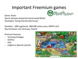 Important Freemium games Game: Runescape Genre: Browser-based fantasy MMO (java) Developer: Jagex (UK) Numbers:  250 000 PCCU; 900 000 Subscribers; ARPPU 5 $ Key territories: US, UK, Netherlands, Scandinavia Premium features: Zone privileges Item privileges Quests privileges Extra skills Transport privileges Dedicated servers Dedicated mini games Extra Bank space Housing Extra emotes 