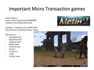 Micro Transaction games Micro Transactions are: Free to Play game Extra game elements and features are unlocked by low-priced items They are actually not « real » Micro Transactions « Paying users » finance « Free users » (indirectly or more directly via Dual Currency models) More difficult to project, no ceiling 