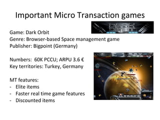 Important Micro Transaction games Game: Habbo Genre: Browser-based kid virtual world (flash) Developer: Sulake (Finland) Numbers:  15 M active users; ARPU 1.3 $ Key territories: Nordic, UK, Germany, France MT features: Furnitures Clothes Pets and Pet food Mini-games access Screenshots Home page perks 