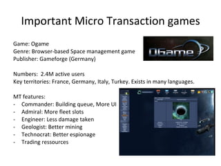 Important Micro Transaction games Game: Metin 2 Genre: Client-based Fantasy MMORPG Publisher: Gameforge (Germany) Numbers:  7 M active users; ARPPU 20 € Key territories: Germany, Poland, Turkey MT features: Gameplay buff Experience buff Gold gain buff Repair items In Game shop Potions Trasnports Looks Gender swap 