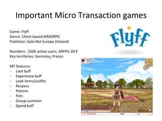 Important Micro Transaction games Game: Dark Orbit Genre: Browser-based Space management game Publisher: Bigpoint (Germany) Numbers:  35M registered, 80K PCCU; ARPU 3.6 € Key territories: Turkey, Germany MT features: Elite items Faster real time game features Discounted items 