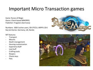 Important Micro Transaction games Game: Ogame Genre: Browser-based Space management game Publisher: Gameforge (Germany) Numbers:  1M active users Key territories: France, Germany, Turkey. Exists in many languages. MT features: Commander: Building queue, More UI Admiral: More fleet slots Engineer: Less damage taken Geologist: Better mining Technocrat: Better espionage Trading ressources 