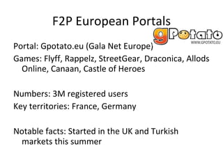 Other Micro Transaction games in Europe Game From Genre Size (estimates) Main Countries Dragonica Gala Net Europe MMORPG 50k FR Rappelz Gala Net Europe MMORPG 300K  FR, DE, PL Last Chaos Gamigo MMORPG 200K  DE, PL Silkroad Online Joymax MMORPG 500K  TU, PL Florensia Burda IC MMORPG 120K  DE, FR, IT 4Story Gameforge MMORPG 300K EEU, PO, IT Perfect World Games Masters MMORPG 250K  DE, PL Knight Online K2 MMORPG 400K  TU Cabal Online Games Masters MMORPG 100K  TU, EEU, DE Allods Online Gala Net Europe MMORPG 250K FR, Nordic, EEU Atlantica Online Ndoors Europe MMO/Turned-based strategy 50K DE, FR Shaiya Aeria Games MMORPG 250K DE, EEU Air Rivals Gameforge Air Combat/MMO 50K TI, IT, EEU 