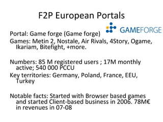 F2P European Portals Portal: Gpotato.eu (Gala Net Europe) Games: Flyff, Rappelz, StreetGear, Draconica, Allods Online, Canaan, Castle of Heroes Numbers: 4M registered users Key territories: France, Germany Notable facts: Started in the UK, Polish, Italian and Turkish markets this summer 